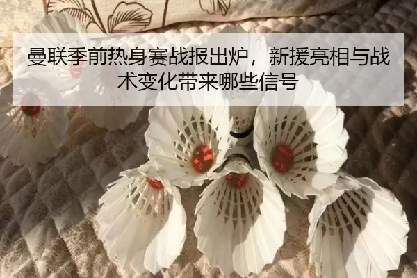 曼联季前热身赛战报出炉，新援亮相与战术变化带来哪些信号